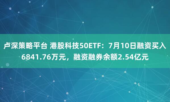 卢深策略平台 港股科技50ETF：7月10日融资买入6841.76万元，融资融券余额2.54亿元