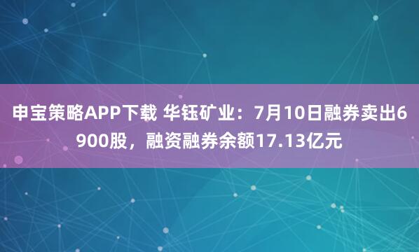 申宝策略APP下载 华钰矿业:7月10日融券卖出6900股,融资融券余额17.13亿元