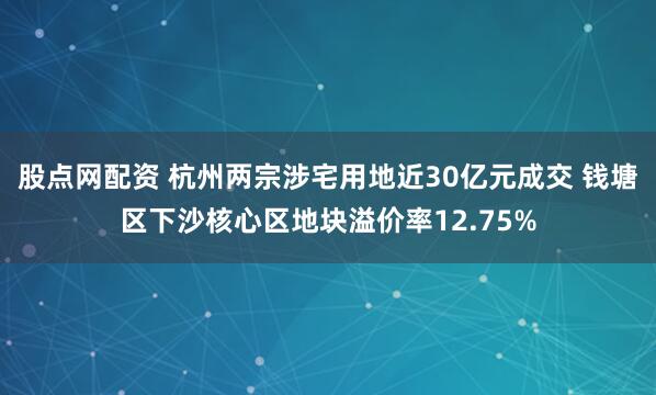 股点网配资 杭州两宗涉宅用地近30亿元成交 钱塘区下沙核心区地块溢价率12.75%