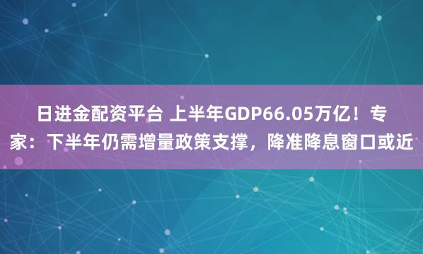 日进金配资平台 上半年GDP66.05万亿！专家：下半年仍需增量政策支撑，降准降息窗口或近
