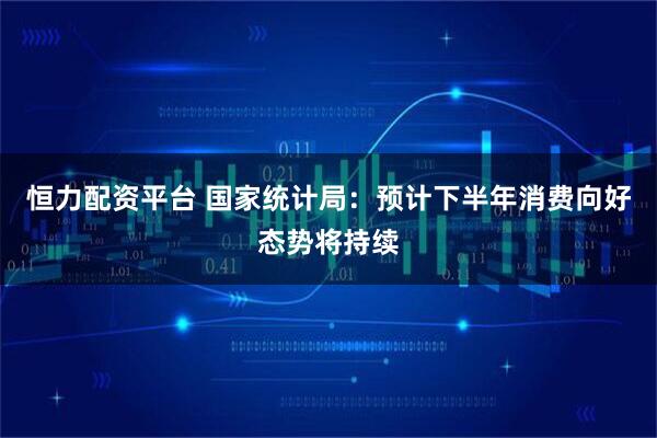 恒力配资平台 国家统计局：预计下半年消费向好态势将持续