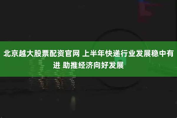 北京越大股票配资官网 上半年快递行业发展稳中有进 助推经济向好发展