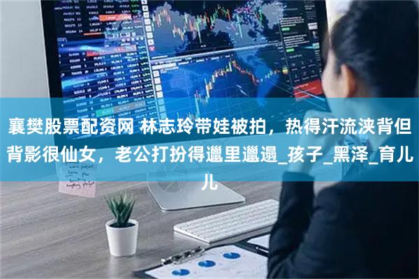 襄樊股票配资网 林志玲带娃被拍，热得汗流浃背但背影很仙女，老公打扮得邋里邋遢_孩子_黑泽_育儿