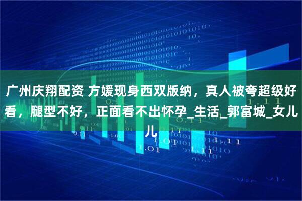 广州庆翔配资 方媛现身西双版纳，真人被夸超级好看，腿型不好，正面看不出怀孕_生活_郭富城_女儿