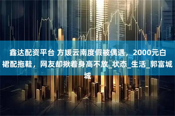 鑫达配资平台 方媛云南度假被偶遇，2000元白裙配拖鞋，网友却揪着身高不放_状态_生活_郭富城