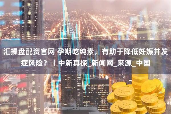 汇操盘配资官网 孕期吃纯素，有助于降低妊娠并发症风险？丨中新真探_新闻网_来源_中国