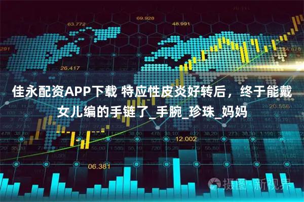 佳永配资APP下载 特应性皮炎好转后，终于能戴女儿编的手链了_手腕_珍珠_妈妈