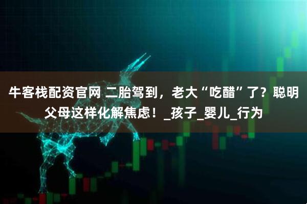 牛客栈配资官网 二胎驾到，老大“吃醋”了？聪明父母这样化解焦虑！_孩子_婴儿_行为