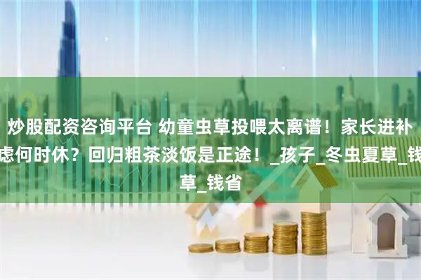 炒股配资咨询平台 幼童虫草投喂太离谱!家长进补焦虑何时休?回归粗茶淡饭是正途!_孩子_冬虫夏草_钱省