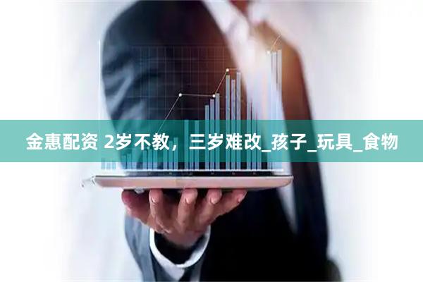 金惠配资 2岁不教，三岁难改_孩子_玩具_食物