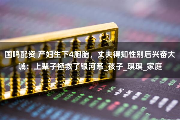 国鸣配资 产妇生下4胞胎，丈夫得知性别后兴奋大喊：上辈子拯救了银河系_孩子_琪琪_家庭