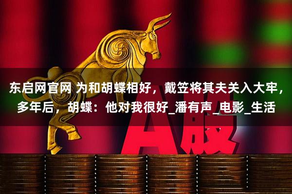 东启网官网 为和胡蝶相好,戴笠将其夫关入大牢,多年后,胡蝶:他对我很好_潘有声_电影_生活