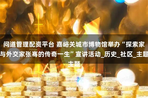 问道管理配资平台 嘉峪关城市博物馆举办“探索家与外交家张骞的传奇一生”宣讲活动_历史_社区_主题