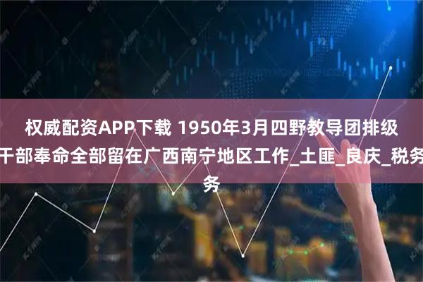 权威配资APP下载 1950年3月四野教导团排级干部奉命全部留在广西南宁地区工作_土匪_良庆_税务