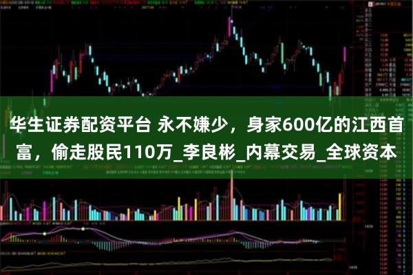 华生证券配资平台 永不嫌少，身家600亿的江西首富，偷走股民110万_李良彬_内幕交易_全球资本
