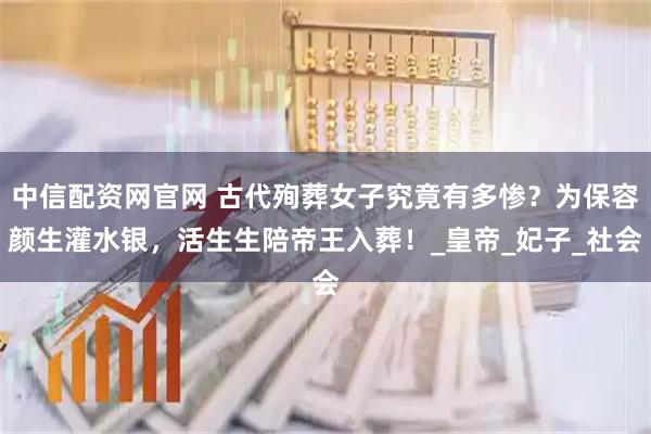 中信配资网官网 古代殉葬女子究竟有多惨？为保容颜生灌水银，活生生陪帝王入葬！_皇帝_妃子_社会