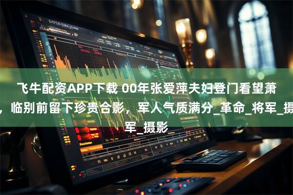 飞牛配资APP下载 00年张爱萍夫妇登门看望萧克，临别前留下珍贵合影，军人气质满分_革命_将军_摄影