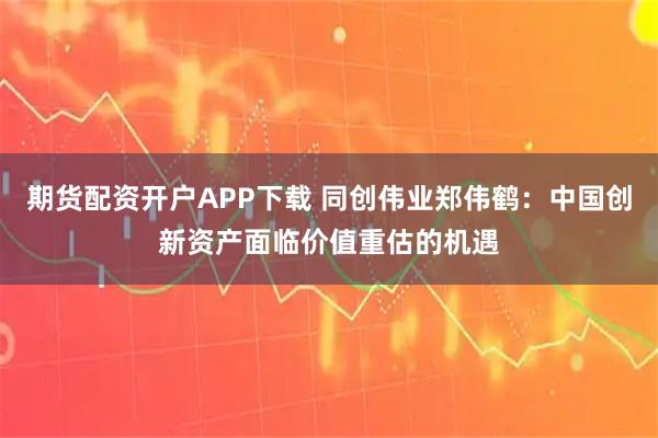 期货配资开户APP下载 同创伟业郑伟鹤：中国创新资产面临价值重估的机遇