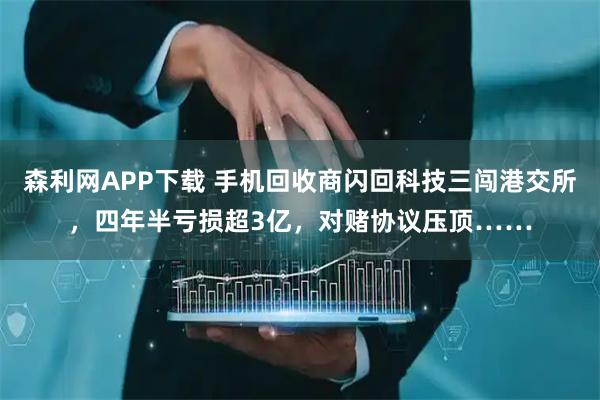 森利网APP下载 手机回收商闪回科技三闯港交所，四年半亏损超3亿，对赌协议压顶……