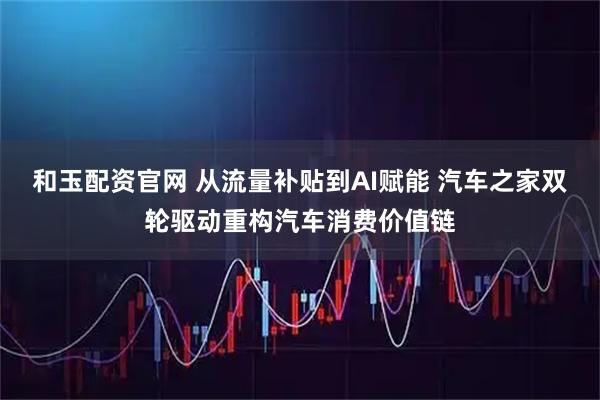 和玉配资官网 从流量补贴到AI赋能 汽车之家双轮驱动重构汽车消费价值链