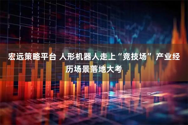 宏远策略平台 人形机器人走上“竞技场” 产业经历场景落地大考