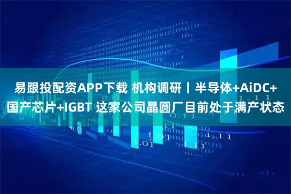 易跟投配资APP下载 机构调研丨半导体+AiDC+国产芯片+IGBT 这家公司晶圆厂目前处于满产状态